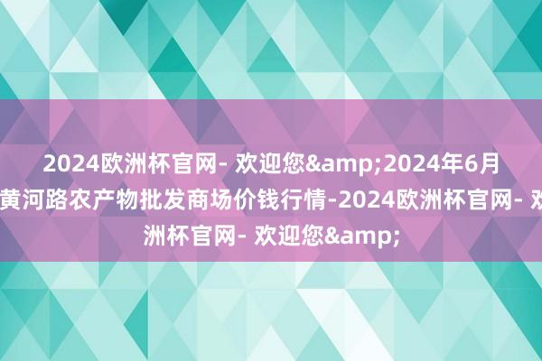 2024欧洲杯官网- 欢迎您&2024年6月8日山东青岛黄河路农产物批发商场价钱行情-2024欧洲杯官网- 欢迎您&