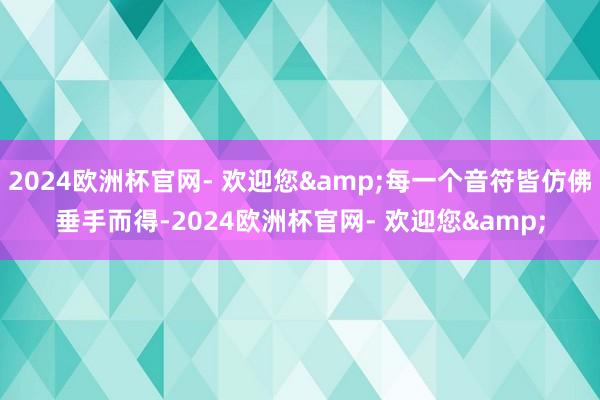 2024欧洲杯官网- 欢迎您&每一个音符皆仿佛垂手而得-2024欧洲杯官网- 欢迎您&