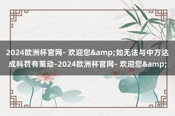 2024欧洲杯官网- 欢迎您&如无法与中方达成科罚有策动-2024欧洲杯官网- 欢迎您&