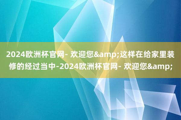 2024欧洲杯官网- 欢迎您&这样在给家里装修的经过当中-2024欧洲杯官网- 欢迎您&