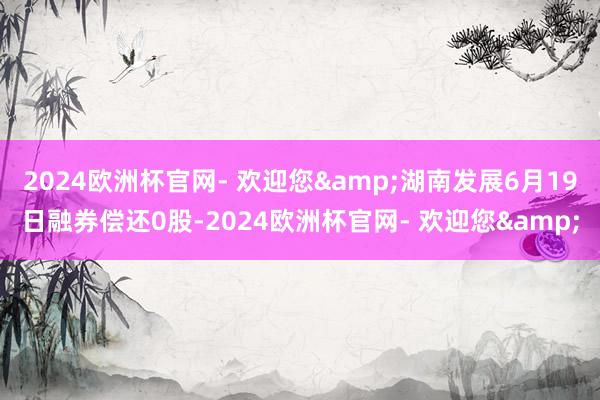 2024欧洲杯官网- 欢迎您&湖南发展6月19日融券偿还0股-2024欧洲杯官网- 欢迎您&