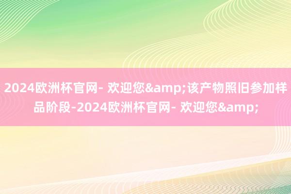 2024欧洲杯官网- 欢迎您&该产物照旧参加样品阶段-2024欧洲杯官网- 欢迎您&