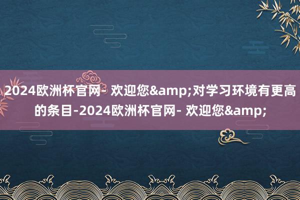 2024欧洲杯官网- 欢迎您&对学习环境有更高的条目-2024欧洲杯官网- 欢迎您&