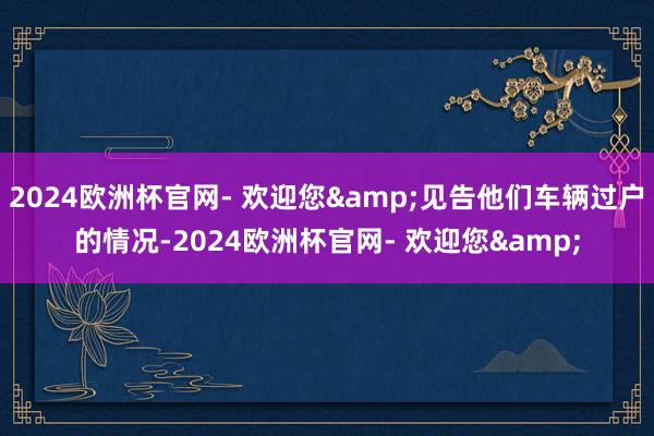 2024欧洲杯官网- 欢迎您&见告他们车辆过户的情况-2024欧洲杯官网- 欢迎您&