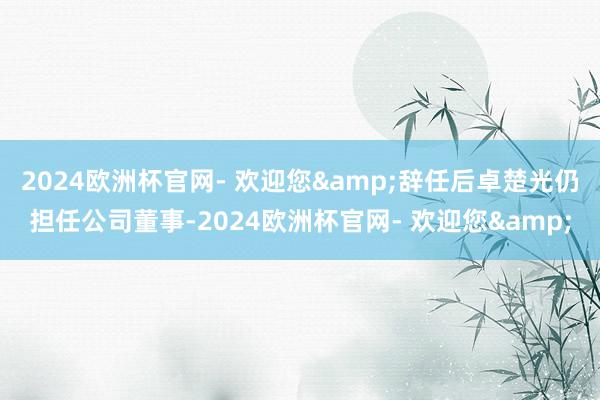 2024欧洲杯官网- 欢迎您&辞任后卓楚光仍担任公司董事-2024欧洲杯官网- 欢迎您&