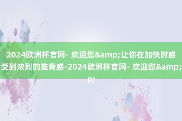 2024欧洲杯官网- 欢迎您&让你在加快时感受到浓烈的推背感-2024欧洲杯官网- 欢迎您&