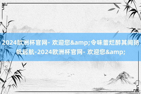 2024欧洲杯官网- 欢迎您&令味蕾烂醉其间扬帆起航-2024欧洲杯官网- 欢迎您&