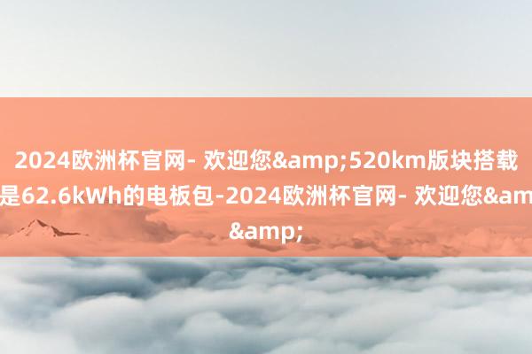 2024欧洲杯官网- 欢迎您&520km版块搭载的是62.6kWh的电板包-2024欧洲杯官网- 欢迎您&