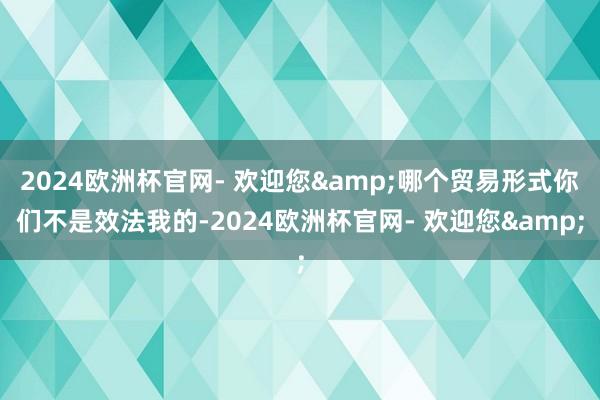 2024欧洲杯官网- 欢迎您&哪个贸易形式你们不是效法我的-2024欧洲杯官网- 欢迎您&