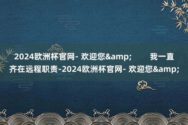 2024欧洲杯官网- 欢迎您&        我一直齐在远程职责-2024欧洲杯官网- 欢迎您&