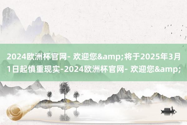 2024欧洲杯官网- 欢迎您&将于2025年3月1日起慎重现实-2024欧洲杯官网- 欢迎您&