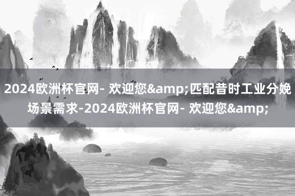 2024欧洲杯官网- 欢迎您&匹配昔时工业分娩场景需求-2024欧洲杯官网- 欢迎您&