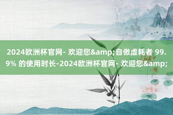 2024欧洲杯官网- 欢迎您&自傲虚耗者 99.9% 的使用时长-2024欧洲杯官网- 欢迎您&