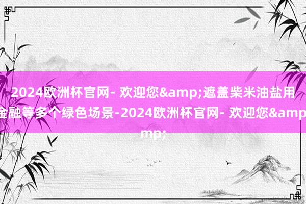 2024欧洲杯官网- 欢迎您&遮盖柴米油盐用金融等多个绿色场景-2024欧洲杯官网- 欢迎您&