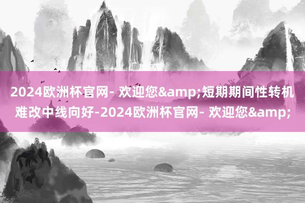 2024欧洲杯官网- 欢迎您&短期期间性转机难改中线向好-2024欧洲杯官网- 欢迎您&