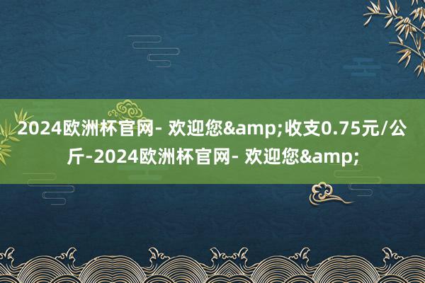 2024欧洲杯官网- 欢迎您&收支0.75元/公斤-2024欧洲杯官网- 欢迎您&