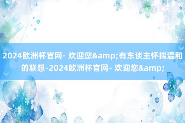 2024欧洲杯官网- 欢迎您&有东谈主怀揣温和的联想-2024欧洲杯官网- 欢迎您&