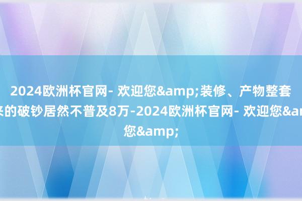 2024欧洲杯官网- 欢迎您&装修、产物整套下来的破钞居然不普及8万-2024欧洲杯官网- 欢迎您&