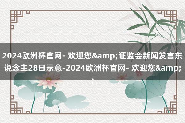 2024欧洲杯官网- 欢迎您&证监会新闻发言东说念主28日示意-2024欧洲杯官网- 欢迎您&