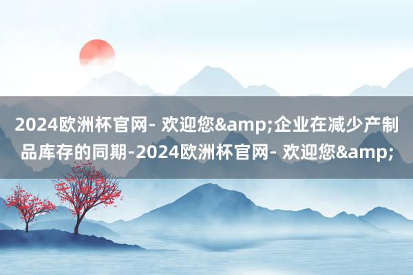 2024欧洲杯官网- 欢迎您&企业在减少产制品库存的同期-2024欧洲杯官网- 欢迎您&