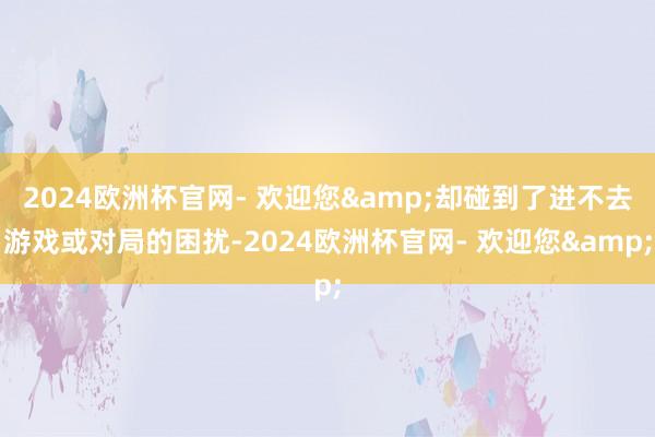 2024欧洲杯官网- 欢迎您&却碰到了进不去游戏或对局的困扰-2024欧洲杯官网- 欢迎您&