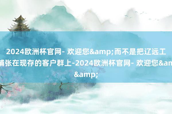 2024欧洲杯官网- 欢迎您&而不是把辽远工夫铺张在现存的客户群上-2024欧洲杯官网- 欢迎您&