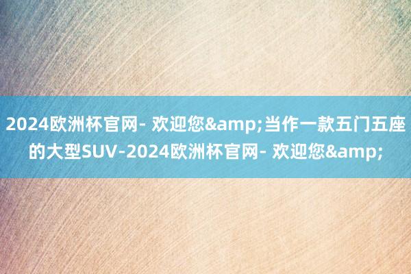 2024欧洲杯官网- 欢迎您&当作一款五门五座的大型SUV-2024欧洲杯官网- 欢迎您&