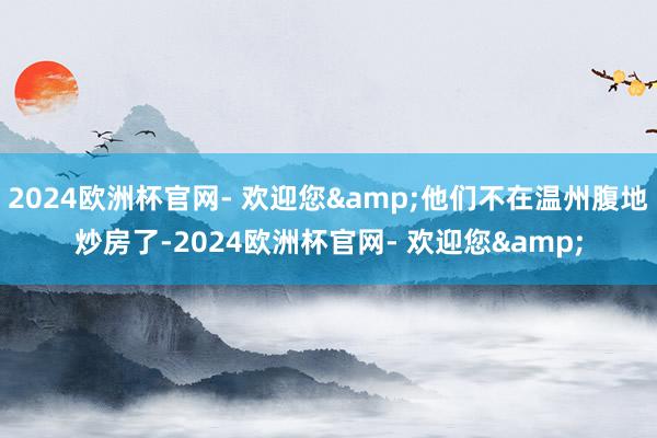 2024欧洲杯官网- 欢迎您&他们不在温州腹地炒房了-2024欧洲杯官网- 欢迎您&