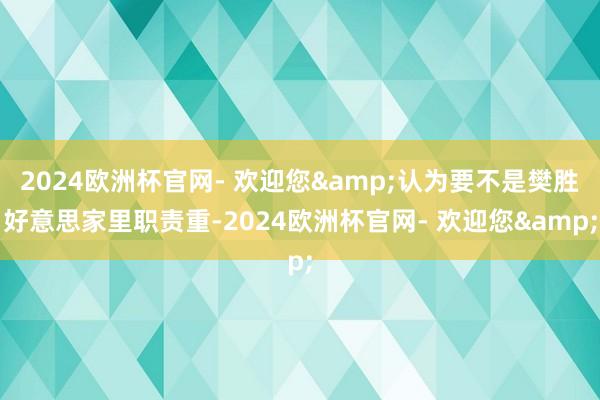 2024欧洲杯官网- 欢迎您&认为要不是樊胜好意思家里职责重-2024欧洲杯官网- 欢迎您&