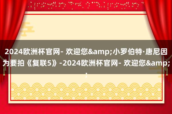 2024欧洲杯官网- 欢迎您&小罗伯特·唐尼因为要拍《复联5》-2024欧洲杯官网- 欢迎您&