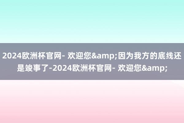 2024欧洲杯官网- 欢迎您&因为我方的底线还是竣事了-2024欧洲杯官网- 欢迎您&