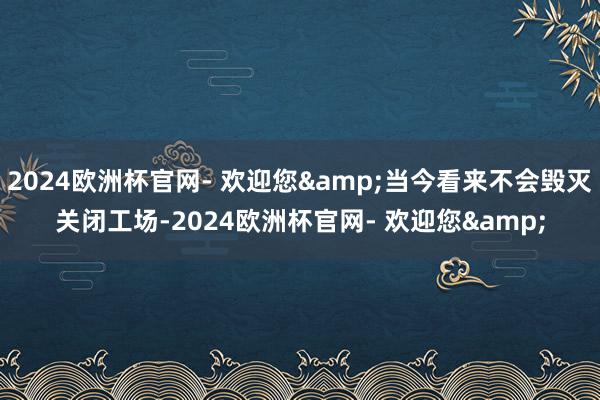 2024欧洲杯官网- 欢迎您&当今看来不会毁灭关闭工场-2024欧洲杯官网- 欢迎您&