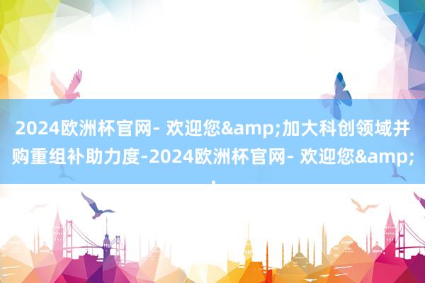 2024欧洲杯官网- 欢迎您&加大科创领域并购重组补助力度-2024欧洲杯官网- 欢迎您&