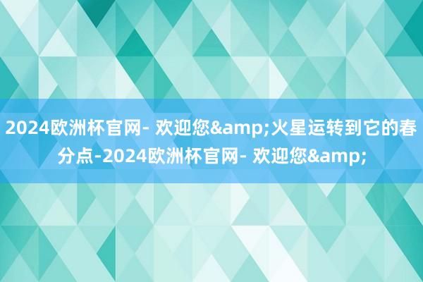 2024欧洲杯官网- 欢迎您&火星运转到它的春分点-2024欧洲杯官网- 欢迎您&