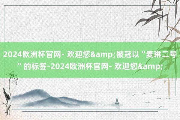 2024欧洲杯官网- 欢迎您&被冠以“麦琳二号”的标签-2024欧洲杯官网- 欢迎您&