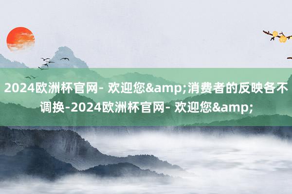 2024欧洲杯官网- 欢迎您&消费者的反映各不调换-2024欧洲杯官网- 欢迎您&