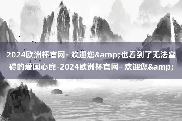 2024欧洲杯官网- 欢迎您&也看到了无法窒碍的爱国心扉-2024欧洲杯官网- 欢迎您&