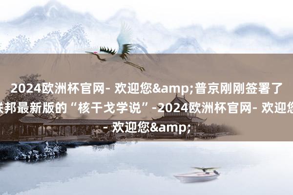 2024欧洲杯官网- 欢迎您&普京刚刚签署了俄罗斯联邦最新版的“核干戈学说”-2024欧洲杯官网- 欢迎您&