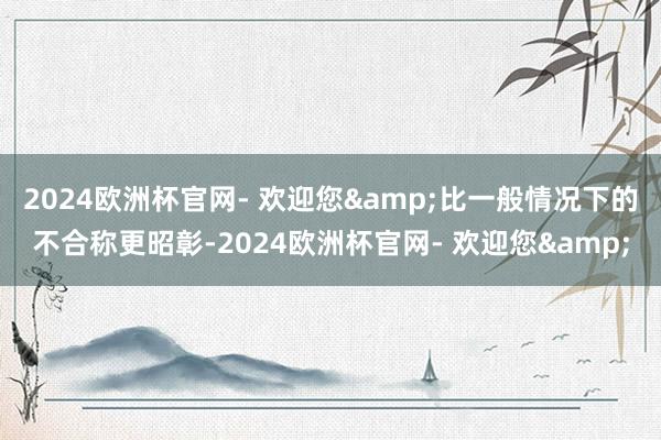 2024欧洲杯官网- 欢迎您&比一般情况下的不合称更昭彰-2024欧洲杯官网- 欢迎您&