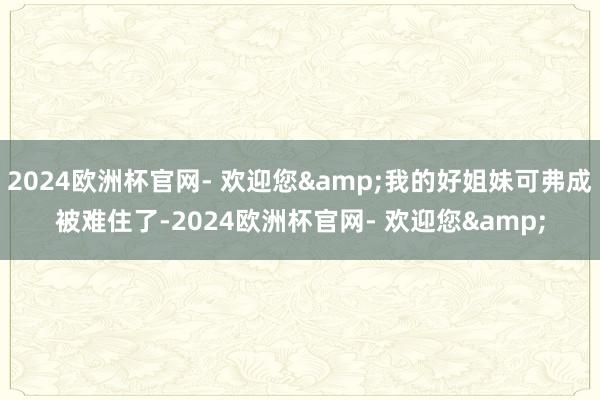 2024欧洲杯官网- 欢迎您&我的好姐妹可弗成被难住了-2024欧洲杯官网- 欢迎您&