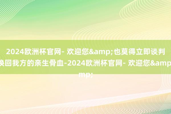 2024欧洲杯官网- 欢迎您&也莫得立即谈判换回我方的亲生骨血-2024欧洲杯官网- 欢迎您&