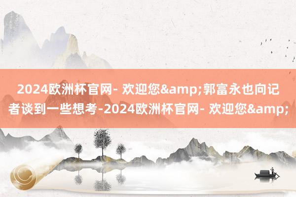 2024欧洲杯官网- 欢迎您&　　郭富永也向记者谈到一些想考-2024欧洲杯官网- 欢迎您&