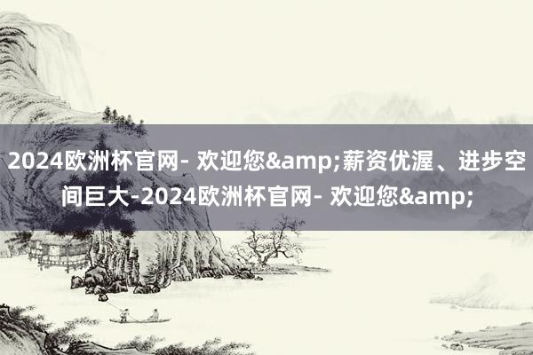 2024欧洲杯官网- 欢迎您&薪资优渥、进步空间巨大-2024欧洲杯官网- 欢迎您&