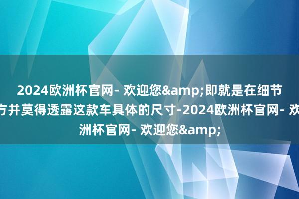 2024欧洲杯官网- 欢迎您&即就是在细节上！现在官方并莫得透露这款车具体的尺寸-2024欧洲杯官网- 欢迎您&