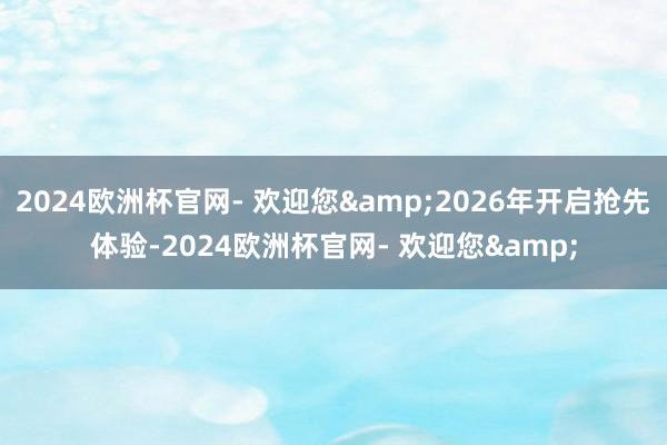 2024欧洲杯官网- 欢迎您&2026年开启抢先体验-2024欧洲杯官网- 欢迎您&