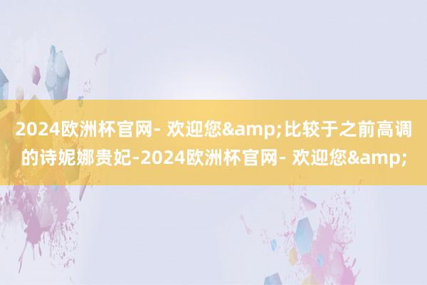 2024欧洲杯官网- 欢迎您&比较于之前高调的诗妮娜贵妃-2024欧洲杯官网- 欢迎您&