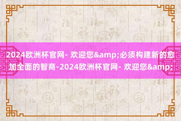 2024欧洲杯官网- 欢迎您&必须构建新的愈加全面的智商-2024欧洲杯官网- 欢迎您&