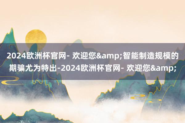 2024欧洲杯官网- 欢迎您&智能制造规模的期骗尤为特出-2024欧洲杯官网- 欢迎您&