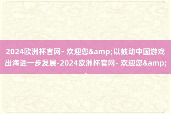 2024欧洲杯官网- 欢迎您&以鼓动中国游戏出海进一步发展-2024欧洲杯官网- 欢迎您&