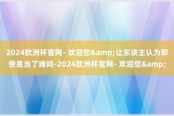 2024欧洲杯官网- 欢迎您&让东谈主认为即使是当了姆妈-2024欧洲杯官网- 欢迎您&